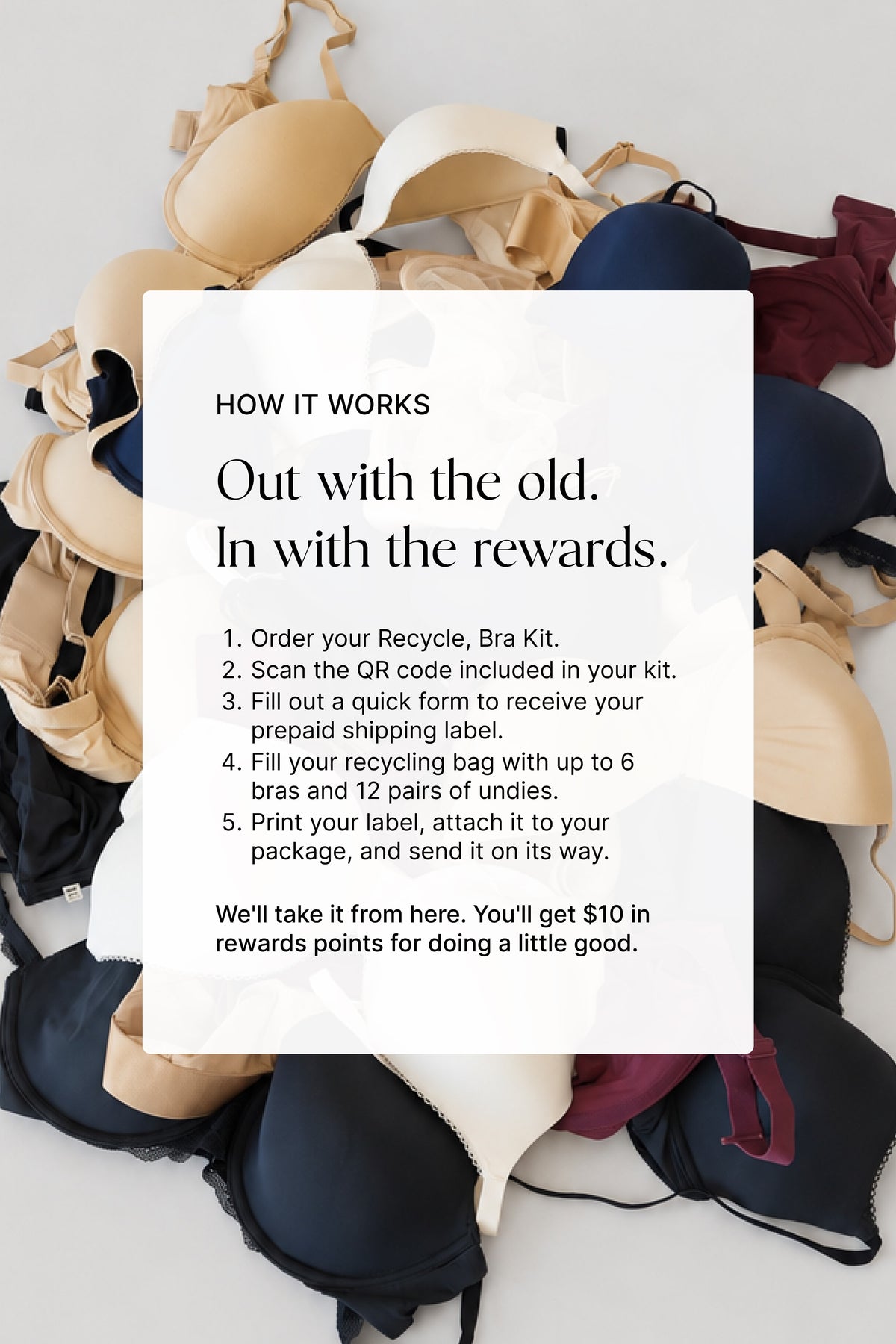 How it works: Out with the old, in with the rewards. Order your Recycle, Bra Kit, use the prepaid label to return up to 6 bras and 12 pairs of undies, and earn $10 in rewards.
